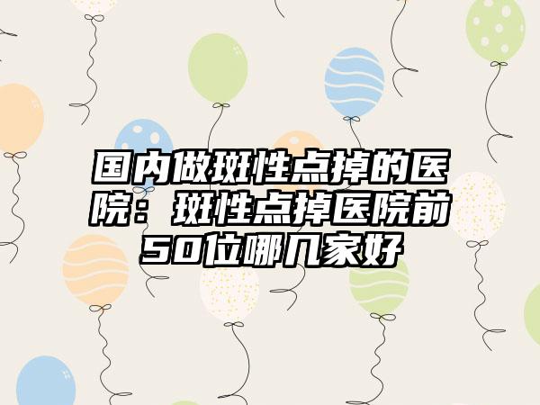 国内做斑性点掉的医院：斑性点掉医院前50位哪几家好