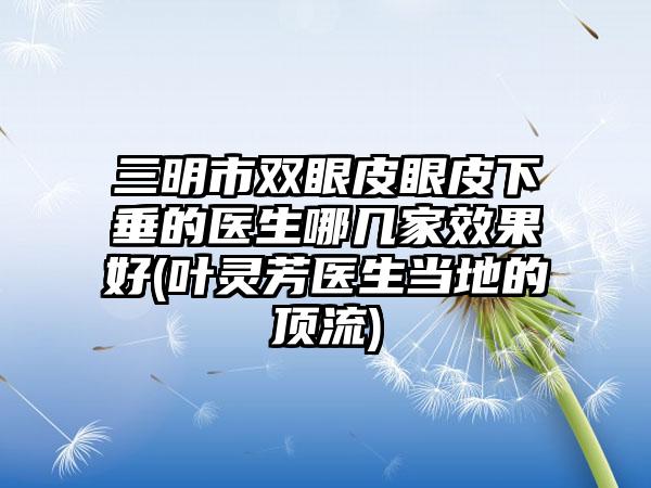 三明市双眼皮眼皮下垂的医生哪几家效果好(叶灵芳医生当地的顶流)