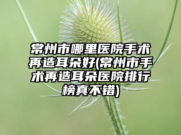 常州市哪里医院手术再造耳朵好(常州市手术再造耳朵医院排行榜真不错)