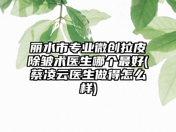 丽水市专业微创拉皮除皱术医生哪个最好(蔡凌云医生做得怎么样)