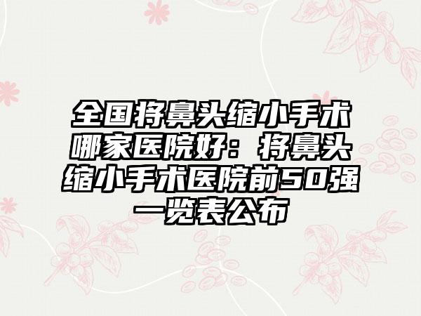 全国将鼻头缩小手术哪家医院好：将鼻头缩小手术医院前50强一览表公布