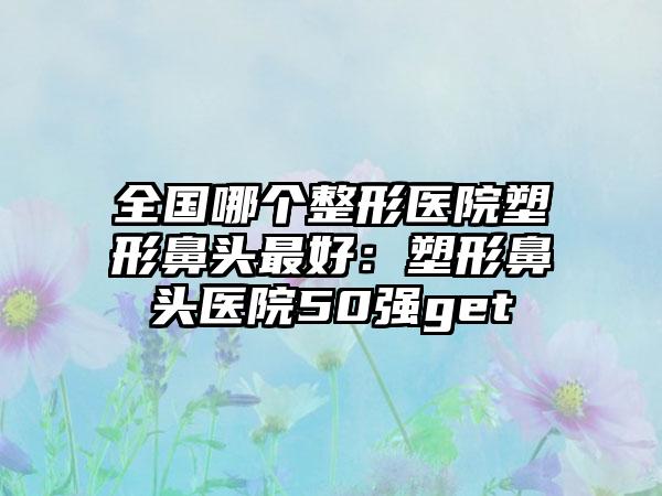 全国哪个整形医院塑形鼻头最好：塑形鼻头医院50强get