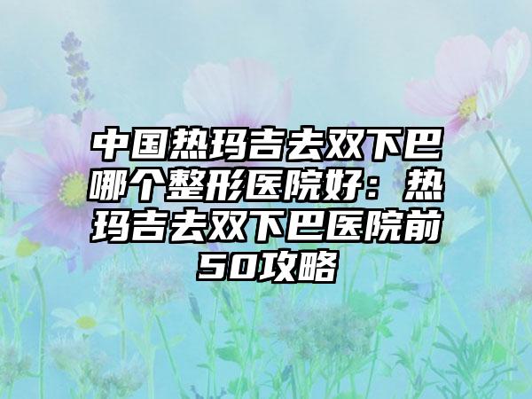 中国热玛吉去双下巴哪个整形医院好:热玛吉去双下巴医院前50攻略