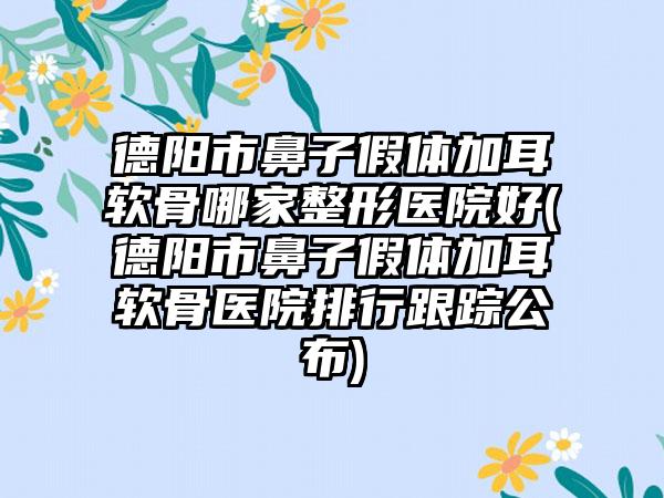 德阳市鼻子假体加耳软骨哪家整形医院好(德阳市鼻子假体加耳软骨医院排行跟踪公布)