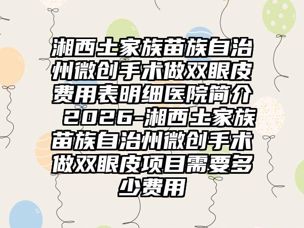 湘西土家族苗族自治州微创手术做双眼皮费用表明细医院简介 2026-湘西土家族苗族自治州微创手术做双眼皮项目需要多少费用