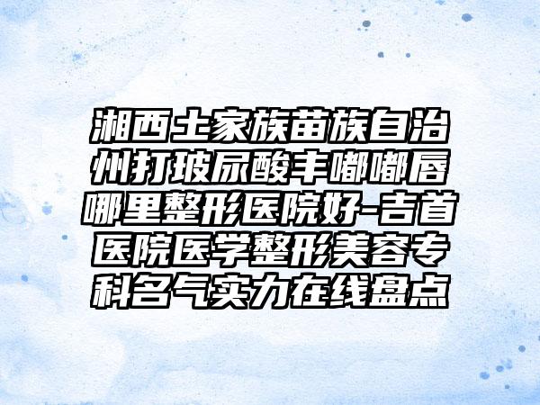 湘西土家族苗族自治州打玻尿酸丰嘟嘟唇哪里整形医院好-吉首医院医学整形美容专科名气实力在线盘点