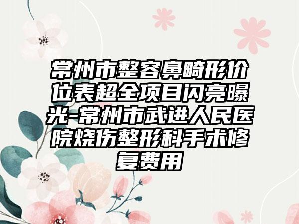 常州市整容鼻畸形价位表超全项目闪亮曝光-常州市武进人民医院烧伤整形科手术修复费用