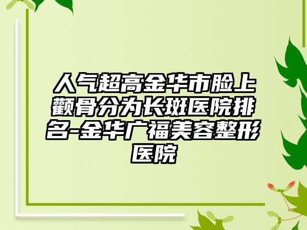 人气超高金华市脸上颧骨分为长斑医院排名-金华广福美容整形医院