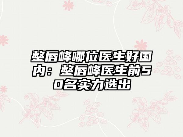 整唇峰哪位医生好国内：整唇峰医生前50名实力选出
