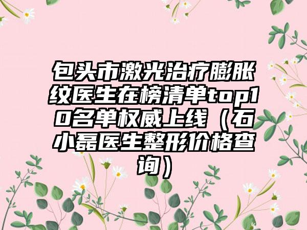包头市激光治疗膨胀纹医生在榜清单top10名单权威上线（石小磊医生整形价格查询）