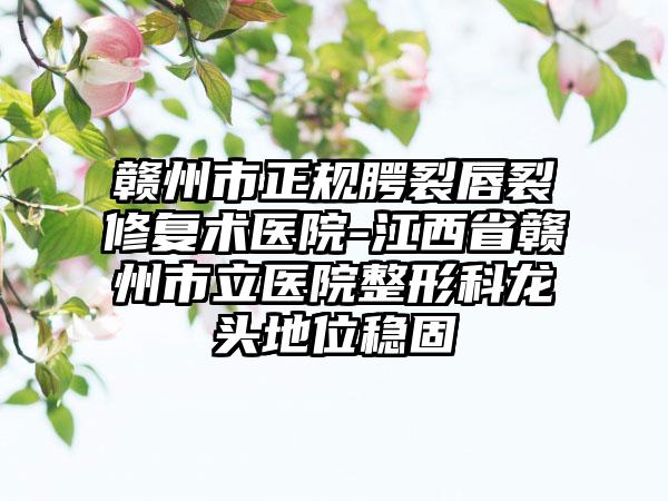 赣州市正规腭裂唇裂修复术医院-江西省赣州市立医院整形科龙头地位稳固