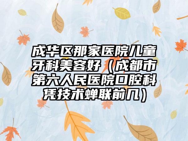 成华区那家医院儿童牙科美容好(成都市第六人民医院口腔科凭技术蝉联前几)