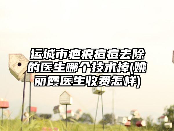 运城市疤痕痘痘去除的医生哪个技术棒(姚丽霞医生收费怎样)