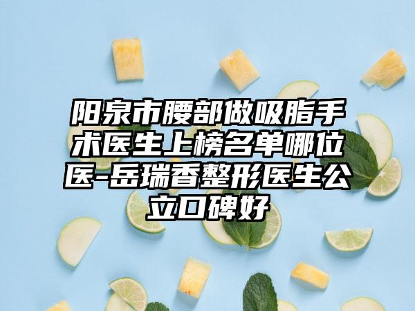 阳泉市腰部做吸脂手术医生上榜名单哪位医-岳瑞香整形医生公立口碑好
