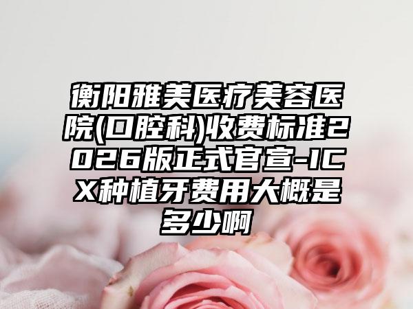 衡阳雅美医疗美容医院(口腔科)收费标准2026版正式官宣-ICX种植牙费用大概是多少啊