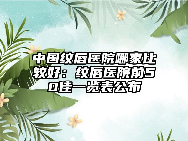 中国纹唇医院哪家比较好：纹唇医院前50佳一览表公布