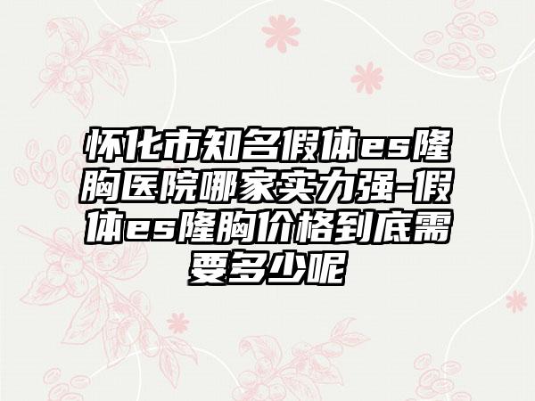 怀化市知名假体es隆胸医院哪家实力强-假体es隆胸价格到底需要多少呢