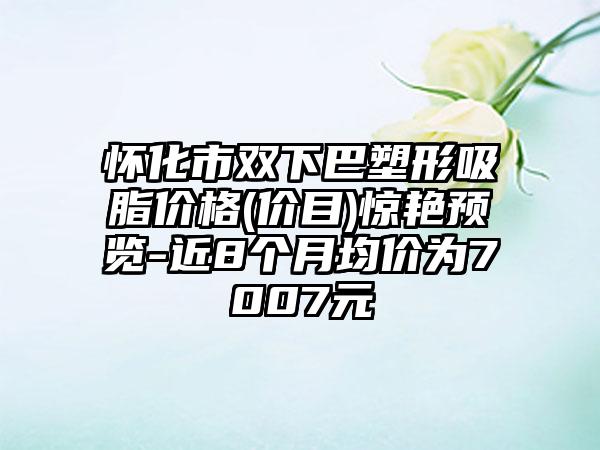 怀化市双下巴塑形吸脂价格(价目)惊艳预览-近8个月均价为7007元