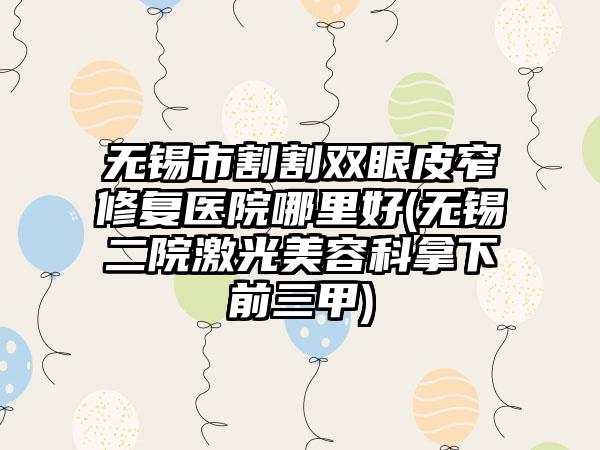 无锡市割割双眼皮窄修复医院哪里好(无锡二院激光美容科拿下前三甲)