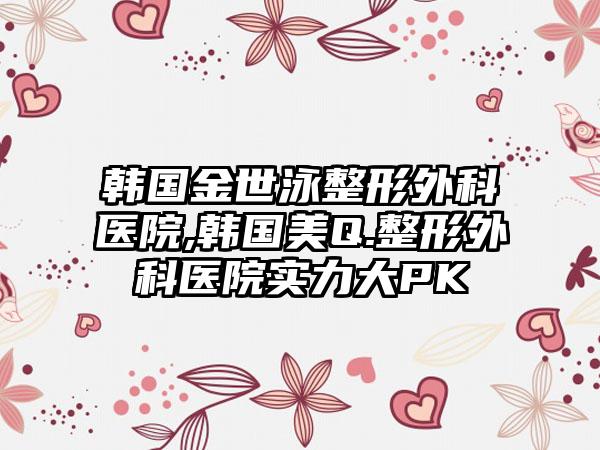韩国金世泳整形外科医院,韩国美Q.整形外科医院实力大PK