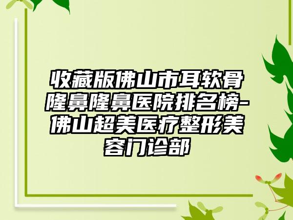 收藏版佛山市耳软骨隆鼻隆鼻医院排名榜-佛山超美医疗整形美容门诊部