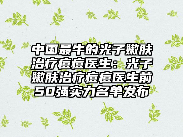 中国最牛的光子嫩肤治疗痘痘医生：光子嫩肤治疗痘痘医生前50强实力名单发布