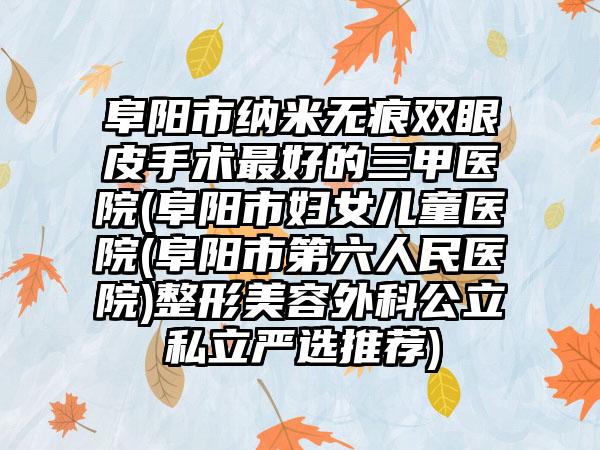 阜阳市纳米无痕双眼皮手术最好的三甲医院(阜阳市妇女儿童医院(阜阳市第六人民医院)整形美容外科公立私立严选推荐)