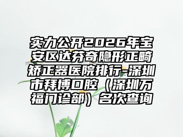 实力公开2026年宝安区达芬奇隐形正畸矫正器医院排行-深圳市拜博口腔（深圳万福门诊部）名次查询