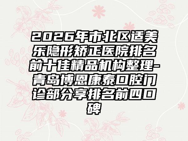 2026年市北区适美乐隐形矫正医院排名前十佳精品机构整理-青岛博恩康泰口腔门诊部分享排名前四口碑
