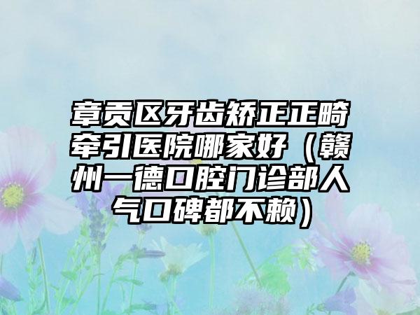章贡区牙齿矫正正畸牵引医院哪家好(赣州一德口腔门诊部人气口碑都不赖)