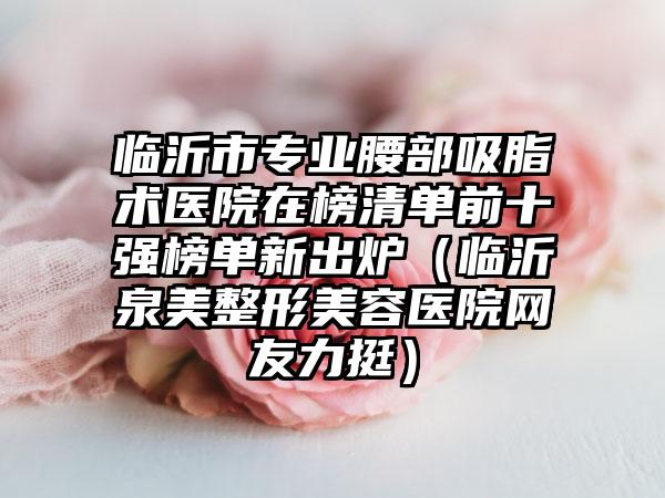 临沂市专业腰部吸脂术医院在榜清单前十强榜单新出炉（临沂泉美整形美容医院网友力挺）