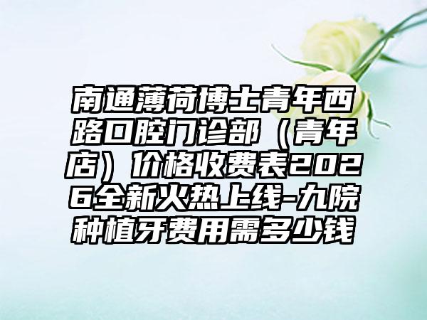 南通薄荷博士青年西路口腔门诊部（青年店）价格收费表2026全新火热上线-九院种植牙费用需多少钱