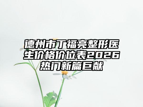 德州市丁福亮整形医生价格价位表2026热门新篇巨献