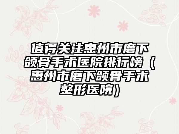 值得关注惠州市磨下颌骨手术医院排行榜（惠州市磨下颌骨手术整形医院）
