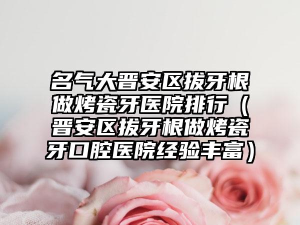 名气大晋安区拔牙根做烤瓷牙医院排行（晋安区拔牙根做烤瓷牙口腔医院经验丰富）
