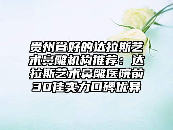 贵州省好的达拉斯艺术鼻雕机构推荐:达拉斯艺术鼻雕医院前30佳实力口碑优异