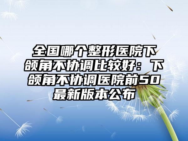 全国哪个整形医院下颌角不协调比较好：下颌角不协调医院前50最新版本公布