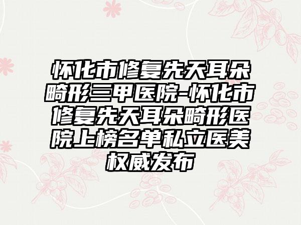 怀化市修复先天耳朵畸形三甲医院-怀化市修复先天耳朵畸形医院上榜名单私立医美权威发布