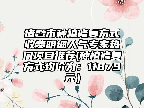 诸暨市种植修复方式收费明细人气专家热门项目推荐(种植修复方式均价为:11879元)