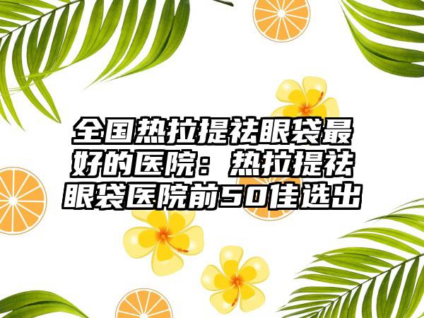 全国热拉提祛眼袋最好的医院:热拉提祛眼袋医院前50佳选出