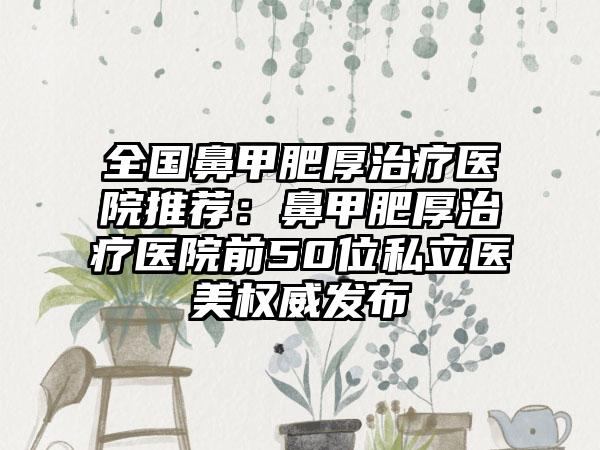 全国鼻甲肥厚治疗医院推荐：鼻甲肥厚治疗医院前50位私立医美权威发布