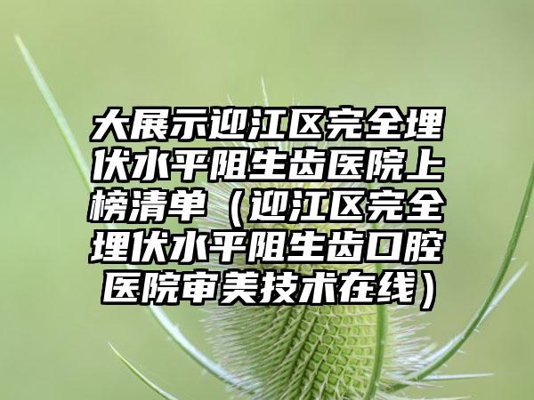 大展示迎江区完全埋伏水平阻生齿医院上榜清单(迎江区完全埋伏水平阻生齿口腔医院审美技术在线)