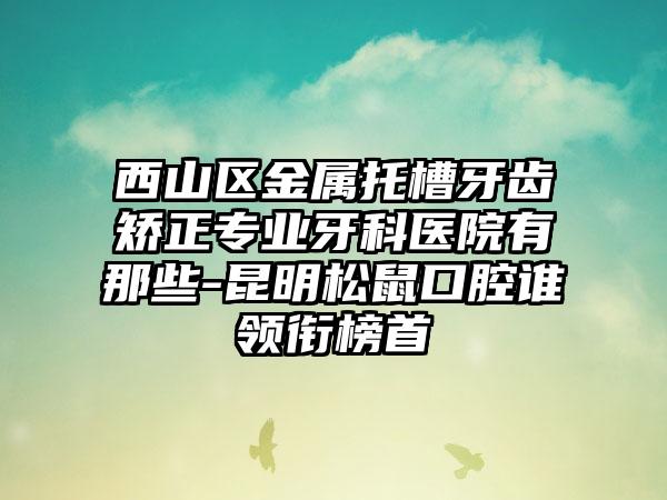 西山区金属托槽牙齿矫正专业牙科医院有那些-昆明松鼠口腔谁领衔榜首