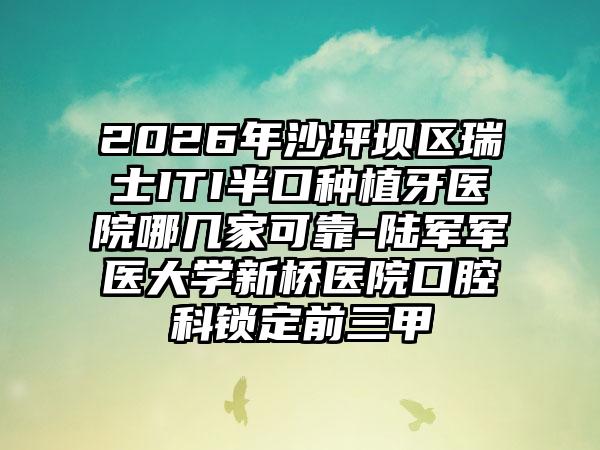 2026年沙坪坝区瑞士ITI半口种植牙医院哪几家可靠-陆军军医大学新桥医院口腔科锁定前三甲