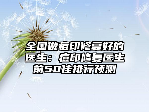 全国做痘印修复好的医生:痘印修复医生前50佳排行预测