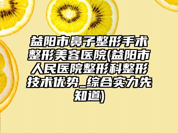 益阳市鼻子整形手术整形美容医院(益阳市人民医院整形科整形技术优势_综合实力先知道)