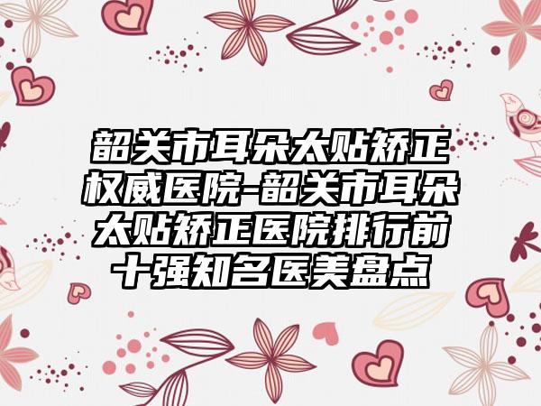 韶关市耳朵太贴矫正权威医院-韶关市耳朵太贴矫正医院排行前十强知名医美盘点
