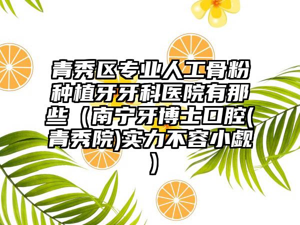 青秀区专业人工骨粉种植牙牙科医院有那些(南宁牙博士口腔(青秀院)实力不容小觑)