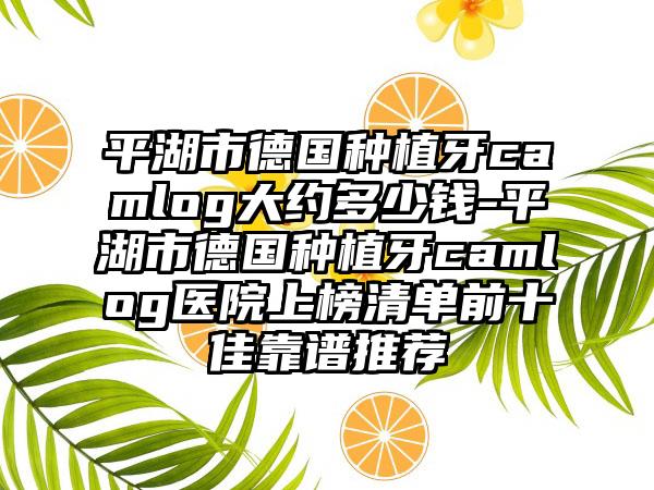 平湖市德国种植牙camlog大约多少钱-平湖市德国种植牙camlog医院上榜清单前十佳靠谱推荐