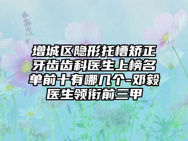增城区隐形托槽矫正牙齿齿科医生上榜名单前十有哪几个-邓毅医生领衔前三甲
